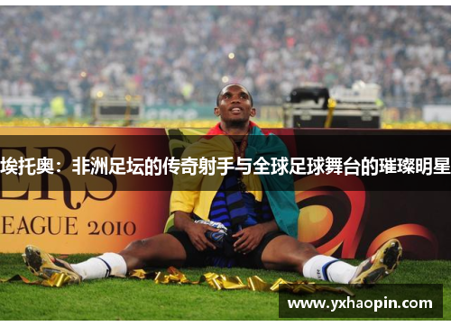 埃托奥：非洲足坛的传奇射手与全球足球舞台的璀璨明星