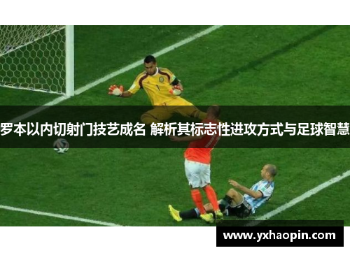罗本以内切射门技艺成名 解析其标志性进攻方式与足球智慧 罗本以内切射门技艺成名 解析其标志性进攻方式与足球智慧