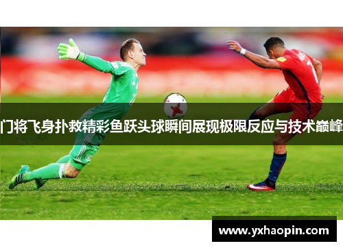 门将飞身扑救精彩鱼跃头球瞬间展现极限反应与技术巅峰 门将飞身扑救精彩鱼跃头球瞬间展现极限反应与技术巅峰