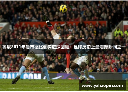 鲁尼2011年曼市德比倒钩进球回顾:足球历史上最震撼瞬间之一 鲁尼2011年曼市德比倒钩进球回顾:足球历史上最震撼瞬间之一