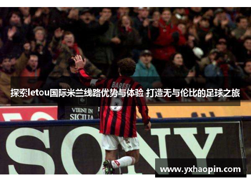 探索letou国际米兰线路优势与体验 打造无与伦比的足球之旅 探索letou国际米兰线路优势与体验 打造无与伦比的足球之旅