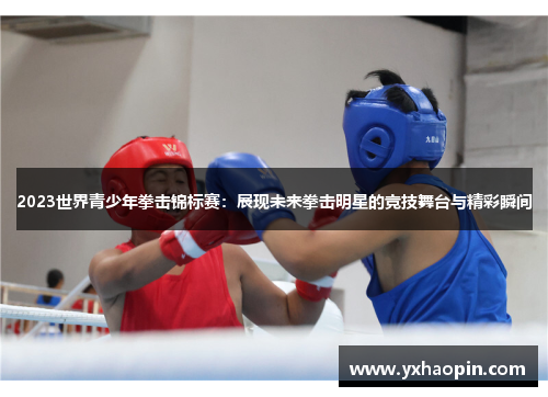 2023世界青少年拳击锦标赛：展现未来拳击明星的竞技舞台与精彩瞬间