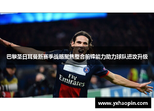 巴黎圣日耳曼新赛季战略聚焦整合前锋能力助力球队进攻升级