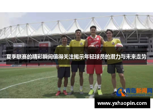 夏季联赛的精彩瞬间值得关注揭示年轻球员的潜力与未来走势 夏季联赛的精彩瞬间值得关注揭示年轻球员的潜力与未来走势