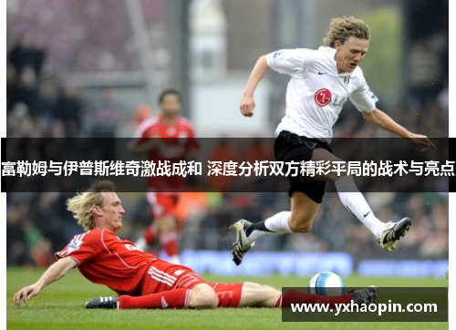 富勒姆与伊普斯维奇激战成和 深度分析双方精彩平局的战术与亮点