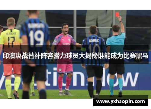 印澳决战替补阵容潜力球员大揭秘谁能成为比赛黑马