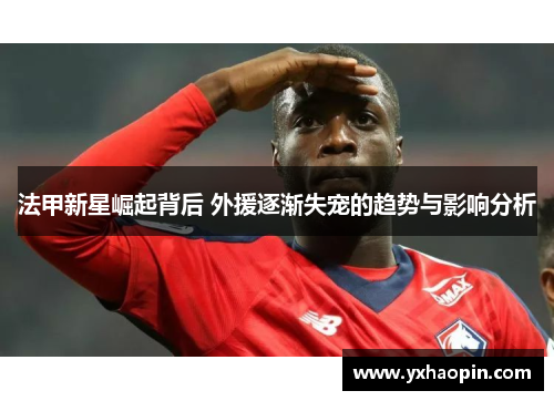 法甲新星崛起背后 外援逐渐失宠的趋势与影响分析