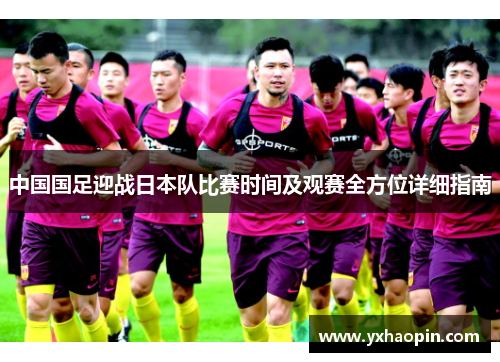 中国国足迎战日本队比赛时间及观赛全方位详细指南 中国国足迎战日本队比赛时间及观赛全方位详细指南